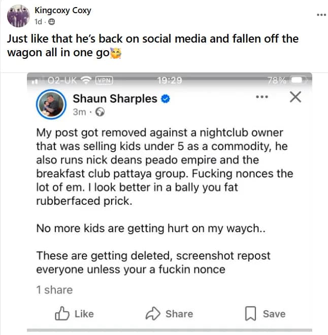 A repost, captioned 'Just like that he's back on social media and fallen off the wagon all in one go', of a post by a verified Facebook account reading: 'My post got removed against a nightclub owner that was selling kids under 5 as a commodity, he also runs nick deans peado empire and the breakfast club pattaya group. Fucking nonces the lot of em. I look better in a bally you fat rubberfaced prick. No more kids are getting hurt on my waych.. These are getting deleted, screenshot repost everyone unless your a fuckin nonce'